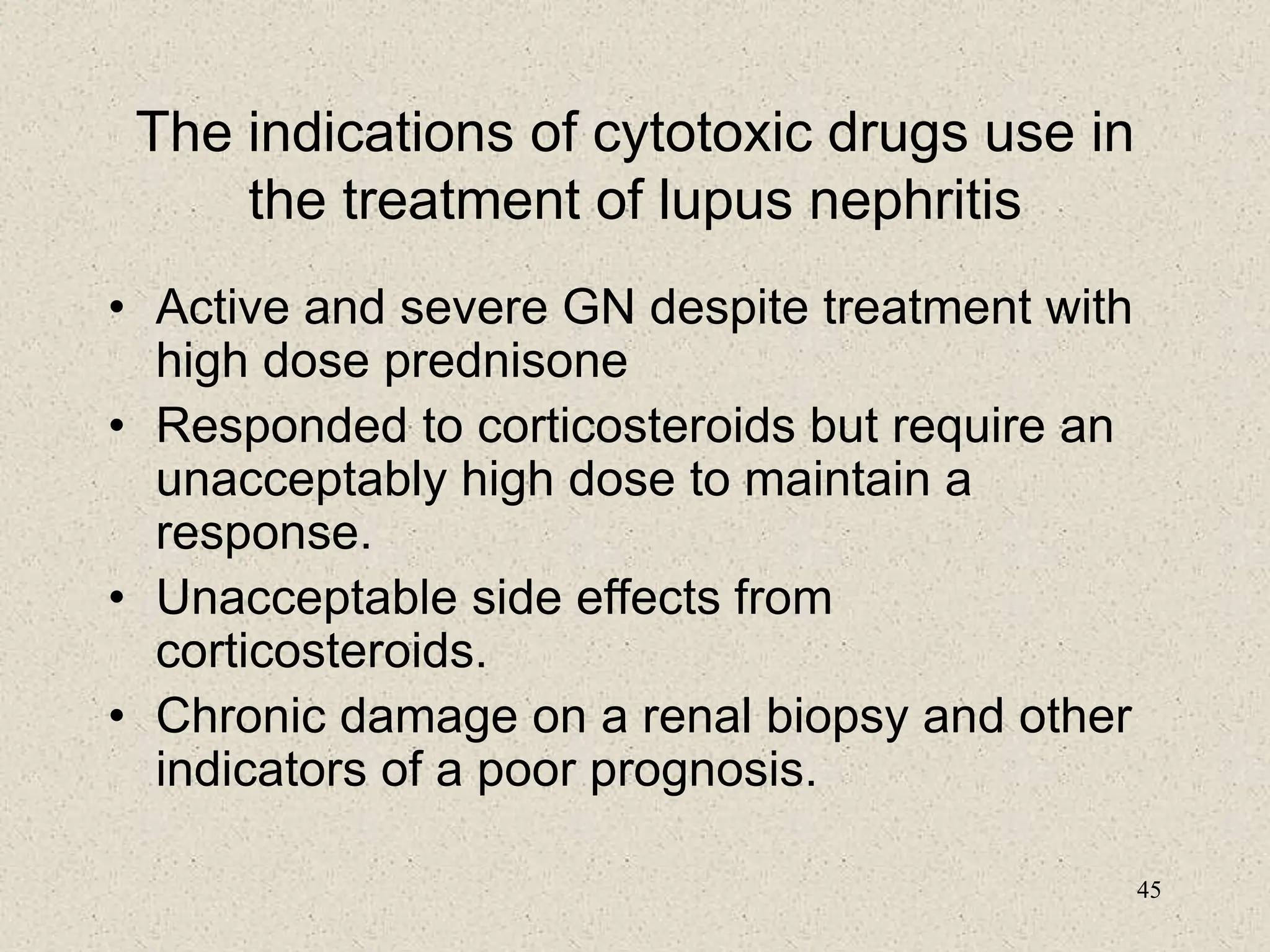 45
The indications of cytotoxic drugs use in
the treatment of lupus nephritis
• Active and severe GN despite treatment with
high dose prednisone
• Responded to corticosteroids but require an
unacceptably high dose to maintain a
response.
• Unacceptable side effects from
corticosteroids.
• Chronic damage on a renal biopsy and other
indicators of a poor prognosis.
 