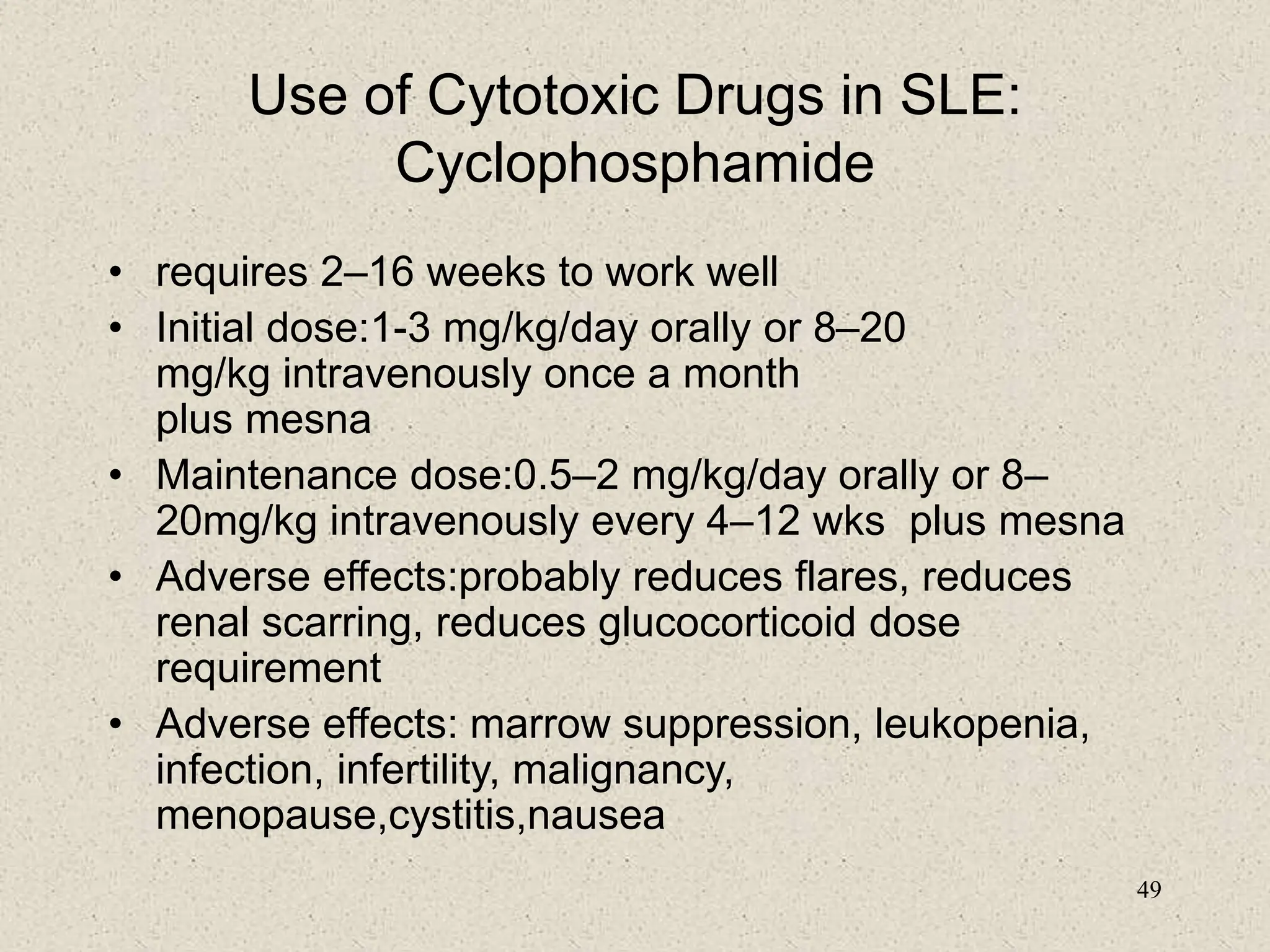 49
Use of Cytotoxic Drugs in SLE:
Cyclophosphamide
• requires 2–16 weeks to work well
• Initial dose:1-3 mg/kg/day orally or 8–20
mg/kg intravenously once a month
plus mesna
• Maintenance dose:0.5–2 mg/kg/day orally or 8–
20mg/kg intravenously every 4–12 wks plus mesna
• Adverse effects:probably reduces flares, reduces
renal scarring, reduces glucocorticoid dose
requirement
• Adverse effects: marrow suppression, leukopenia,
infection, infertility, malignancy,
menopause,cystitis,nausea
 