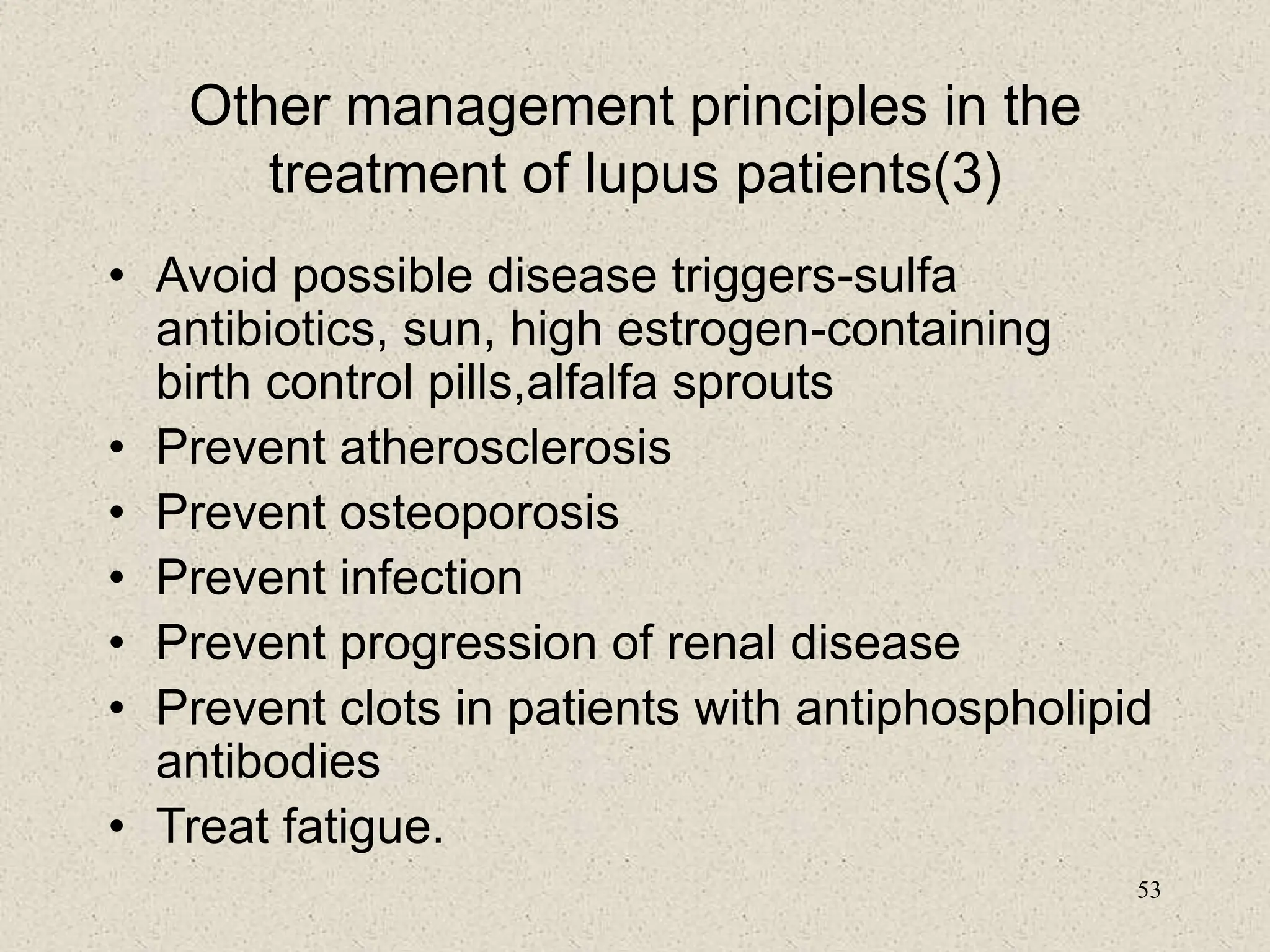 53
Other management principles in the
treatment of lupus patients(3)
• Avoid possible disease triggers-sulfa
antibiotics, sun, high estrogen-containing
birth control pills,alfalfa sprouts
• Prevent atherosclerosis
• Prevent osteoporosis
• Prevent infection
• Prevent progression of renal disease
• Prevent clots in patients with antiphospholipid
antibodies
• Treat fatigue.
 