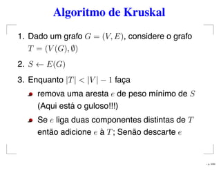 Algoritmo de Kruskal
1. Dado um grafo G = (V, E), considere o grafo
T = (V (G), ∅)
2. S ← E(G)
3. Enquanto |T| < |V | − 1 faça
remova uma aresta e de peso mínimo de S
(Aqui está o guloso!!!)
Se e liga duas componentes distintas de T
então adicione e à T; Senão descarte e
– p. 5/50
 