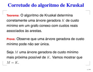 Corretude do algoritmo de Kruskal
Teorema: O algoritmo de Kruskal determina
corretamente uma árvore geradora K de custo
mínimo em um grafo conexo com custos reais
associados às arestas.
Prova: Observe que uma árvore geradora de custo
mínimo pode não ser única.
Seja M uma árvore geradora de custo mínimo
mais próxima possível de K. Vamos mostrar que
M = K.
– p. 7/50
 