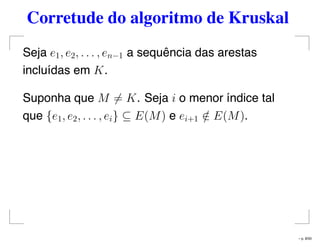 Corretude do algoritmo de Kruskal
Seja e1, e2, . . . , en−1 a sequência das arestas
incluídas em K.
Suponha que M = K. Seja i o menor índice tal
que {e1, e2, . . . , ei} ⊆ E(M) e ei+1 /∈ E(M).
– p. 8/50
 