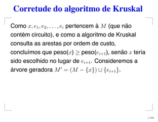 Corretude do algoritmo de Kruskal
Como x, e1, e2, . . . , ei pertencem à M (que não
contém circuito), e como a algoritmo de Kruskal
consulta as arestas por ordem de custo,
concluímos que peso(x) ≥ peso(ei+1), senão x teria
sido escolhido no lugar de ei+1. Consideremos a
árvore geradora M = (M − {x}) ∪ {ei+1}.
– p. 9/50
 
