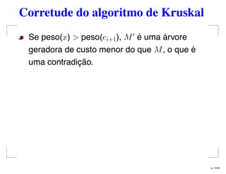 Corretude do algoritmo de Kruskal
Se peso(x) > peso(ei+1), M é uma árvore
geradora de custo menor do que M, o que é
uma contradição.
– p. 10/50
 