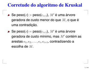 Corretude do algoritmo de Kruskal
Se peso(x) > peso(ei+1), M é uma árvore
geradora de custo menor do que M, o que é
uma contradição.
Se peso(x) = peso(ei+1), M é uma árvore
geradora de custo mínimo, mas M contém as
arestas e1, e2, . . . , ei, ei+1, contradizendo a
escolha de M.
– p. 10/50
 