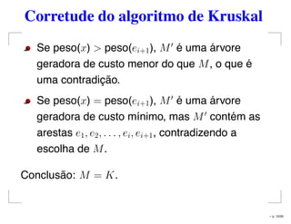 Corretude do algoritmo de Kruskal
Se peso(x) > peso(ei+1), M é uma árvore
geradora de custo menor do que M, o que é
uma contradição.
Se peso(x) = peso(ei+1), M é uma árvore
geradora de custo mínimo, mas M contém as
arestas e1, e2, . . . , ei, ei+1, contradizendo a
escolha de M.
Conclusão: M = K.
– p. 10/50
 