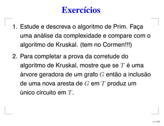 Exercícios
1. Estude e descreva o algoritmo de Prim. Faça
uma análise da complexidade e compare com o
algoritmo de Kruskal. (tem no Cormen!!!)
2. Para completar a prova da corretude do
algoritmo de Kruskal, mostre que se T é uma
árvore geradora de um grafo G então a inclusão
de uma nova aresta de G em T produz um
único circuito em T.
– p. 11/50
 