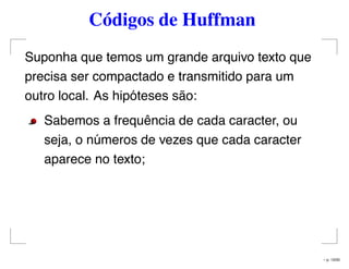 Códigos de Huffman
Suponha que temos um grande arquivo texto que
precisa ser compactado e transmitido para um
outro local. As hipóteses são:
Sabemos a frequência de cada caracter, ou
seja, o números de vezes que cada caracter
aparece no texto;
– p. 13/50
 