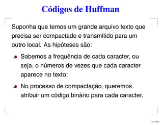Códigos de Huffman
Suponha que temos um grande arquivo texto que
precisa ser compactado e transmitido para um
outro local. As hipóteses são:
Sabemos a frequência de cada caracter, ou
seja, o números de vezes que cada caracter
aparece no texto;
No processo de compactação, queremos
atribuir um código binário para cada caracter.
– p. 13/50
 