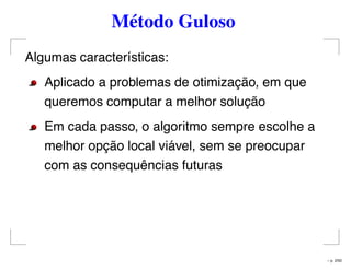 Método Guloso
Algumas características:
Aplicado a problemas de otimização, em que
queremos computar a melhor solução
Em cada passo, o algoritmo sempre escolhe a
melhor opção local viável, sem se preocupar
com as consequências futuras
– p. 2/50
 