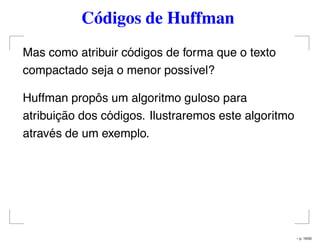 Códigos de Huffman
Mas como atribuir códigos de forma que o texto
compactado seja o menor possível?
Huffman propôs um algoritmo guloso para
atribuição dos códigos. Ilustraremos este algoritmo
através de um exemplo.
– p. 16/50
 