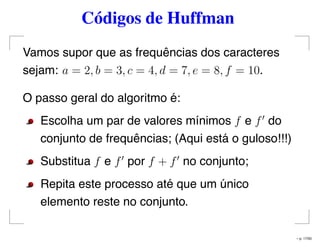 Códigos de Huffman
Vamos supor que as frequências dos caracteres
sejam: a = 2, b = 3, c = 4, d = 7, e = 8, f = 10.
O passo geral do algoritmo é:
Escolha um par de valores mínimos f e f do
conjunto de frequências; (Aqui está o guloso!!!)
Substitua f e f por f + f no conjunto;
Repita este processo até que um único
elemento reste no conjunto.
– p. 17/50
 