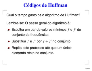 Códigos de Huffman
Qual o tempo gasto pelo algoritmo de Huffman?
Lembre-se: O passo geral do algoritmo é:
Escolha um par de valores mínimos f e f do
conjunto de frequências;
Substitua f e f por f + f no conjunto;
Repita este processo até que um único
elemento reste no conjunto.
– p. 24/50
 