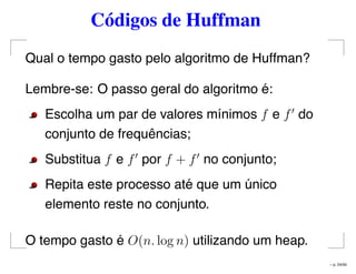 Códigos de Huffman
Qual o tempo gasto pelo algoritmo de Huffman?
Lembre-se: O passo geral do algoritmo é:
Escolha um par de valores mínimos f e f do
conjunto de frequências;
Substitua f e f por f + f no conjunto;
Repita este processo até que um único
elemento reste no conjunto.
O tempo gasto é O(n. log n) utilizando um heap.
– p. 24/50
 