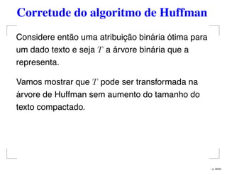 Corretude do algoritmo de Huffman
Considere então uma atribuição binária ótima para
um dado texto e seja T a árvore binária que a
representa.
Vamos mostrar que T pode ser transformada na
árvore de Huffman sem aumento do tamanho do
texto compactado.
– p. 26/50
 