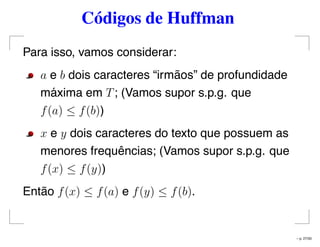 Códigos de Huffman
Para isso, vamos considerar:
a e b dois caracteres “irmãos” de profundidade
máxima em T; (Vamos supor s.p.g. que
f(a) ≤ f(b))
x e y dois caracteres do texto que possuem as
menores frequências; (Vamos supor s.p.g. que
f(x) ≤ f(y))
Então f(x) ≤ f(a) e f(y) ≤ f(b).
– p. 27/50
 