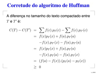 Corretude do algoritmo de Huffman
A diferença no tamanho do texto compactado entre
T e T é:
C(T) − C(T ) = f(c).pT (c) − f(c).pT (c)
= f(x)pT (x) + f(a).pT (a)
−f(x).pT (x) − f(a).pT (a)
= f(x)pT (x) + f(a).pT (a)
−f(x).pT (a) − f(a).pT (x)
= (f(a) − f(x)).(pT (a) − pT (x))
≥ 0
– p. 29/50
 