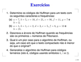 Exercícios
1. Determine os códigos de Huffman para um texto com
os seguintes caracteres e frequências:
(a) a = 7, b = 5, c = 10, d = 21, e = 90, f = 11, g = 7 e
h = 2;
(b) a = 1, b = 1, c = 2, d = 3, e = 5, f = 8, g = 13 e
h = 21.
2. Descreva a árvore de Huffman quando as frequências
são os primeiros n números de Fibonacci.
3. Qual é um pior caso para o algoritmo de Huffman, ou
seja, um caso em que o texto compactado não é menor
do que o original?
4. Generalize o algoritmo de Huffman para códigos
ternários (isto é, códigos usando simbolos 0, 1 e 2).
– p. 30/50
 