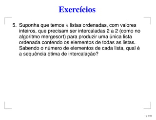Exercícios
5. Suponha que temos n listas ordenadas, com valores
inteiros, que precisam ser intercaladas 2 a 2 (como no
algoritmo mergesort) para produzir uma única lista
ordenada contendo os elementos de todas as listas.
Sabendo o número de elementos de cada lista, qual é
a sequência ótima de intercalação?
– p. 31/50
 