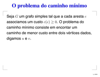 O problema do caminho mínimo
Seja G um grafo simples tal que a cada aresta e
associamos um custo c(e) ≥ 0. O problema do
caminho mínimo consiste em encontar um
caminho de menor custo entre dois vértices dados,
digamos u e v.
– p. 33/50
 