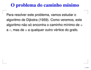 O problema do caminho mínimo
Para resolver este problema, vamos estudar o
algoritmo de Dijkstra (1959). Como veremos, este
algoritmo não só encontra o caminho mínimo de u
a v, mas de u a qualquer outro vértice do grafo.
– p. 35/50
 