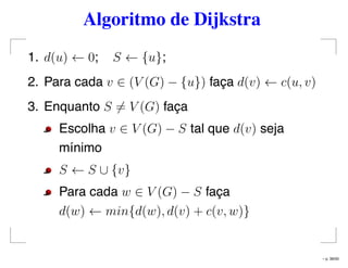 Algoritmo de Dijkstra
1. d(u) ← 0; S ← {u};
2. Para cada v ∈ (V (G) − {u}) faça d(v) ← c(u, v)
3. Enquanto S = V (G) faça
Escolha v ∈ V (G) − S tal que d(v) seja
mínimo
S ← S ∪ {v}
Para cada w ∈ V (G) − S faça
d(w) ← min{d(w), d(v) + c(v, w)}
– p. 36/50
 