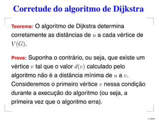 Corretude do algoritmo de Dijkstra
Teorema: O algoritmo de Dijkstra determina
corretamente as distâncias de u a cada vértice de
V (G).
Prova: Suponha o contrário, ou seja, que existe um
vértice v tal que o valor d(v) calculado pelo
algoritmo não é a distância mínima de u a v.
Consideremos o primeiro vértice v nessa condição
durante a execução do algoritmo (ou seja, a
primeira vez que o algoritmo erra).
– p. 38/50
 