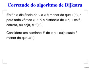 Corretude do algoritmo de Dijkstra
Então a distância de u a v é menor do que d(v), e
para todo vértice w ∈ S a distância de u a w está
correta, ou seja, é d(w).
Considere um caminho P de u a v cujo custo é
menor do que d(v).
– p. 39/50
 