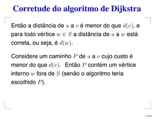 Corretude do algoritmo de Dijkstra
Então a distância de u a v é menor do que d(v), e
para todo vértice w ∈ S a distância de u a w está
correta, ou seja, é d(w).
Considere um caminho P de u a v cujo custo é
menor do que d(v). Então P contém um vértice
interno w fora de S (senão o algoritmo teria
escolhido P).
– p. 39/50
 