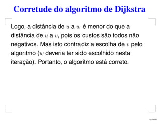 Corretude do algoritmo de Dijkstra
Logo, a distância de u a w é menor do que a
distância de u a v, pois os custos são todos não
negativos. Mas isto contradiz a escolha de v pelo
algoritmo (w deveria ter sido escolhido nesta
iteração). Portanto, o algoritmo está correto.
– p. 40/50
 