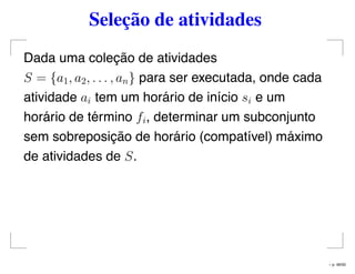 Seleção de atividades
Dada uma coleção de atividades
S = {a1, a2, . . . , an} para ser executada, onde cada
atividade ai tem um horário de início si e um
horário de término fi, determinar um subconjunto
sem sobreposição de horário (compatível) máximo
de atividades de S.
– p. 46/50
 