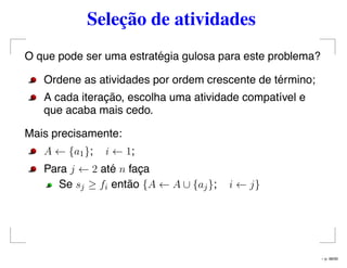 Seleção de atividades
O que pode ser uma estratégia gulosa para este problema?
Ordene as atividades por ordem crescente de término;
A cada iteração, escolha uma atividade compatível e
que acaba mais cedo.
Mais precisamente:
A ← {a1}; i ← 1;
Para j ← 2 até n faça
Se sj ≥ fi então {A ← A ∪ {aj}; i ← j}
– p. 48/50
 