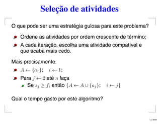 Seleção de atividades
O que pode ser uma estratégia gulosa para este problema?
Ordene as atividades por ordem crescente de término;
A cada iteração, escolha uma atividade compatível e
que acaba mais cedo.
Mais precisamente:
A ← {a1}; i ← 1;
Para j ← 2 até n faça
Se sj ≥ fi então {A ← A ∪ {aj}; i ← j}
Qual o tempo gasto por este algoritmo?
– p. 48/50
 
