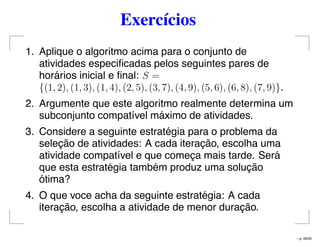 Exercícios
1. Aplique o algoritmo acima para o conjunto de
atividades especiﬁcadas pelos seguintes pares de
horários inicial e ﬁnal: S =
{(1, 2), (1, 3), (1, 4), (2, 5), (3, 7), (4, 9), (5, 6), (6, 8), (7, 9)}.
2. Argumente que este algoritmo realmente determina um
subconjunto compatível máximo de atividades.
3. Considere a seguinte estratégia para o problema da
seleção de atividades: A cada iteração, escolha uma
atividade compatível e que começa mais tarde. Será
que esta estratégia também produz uma solução
ótima?
4. O que voce acha da seguinte estratégia: A cada
iteração, escolha a atividade de menor duração.
– p. 49/50
 