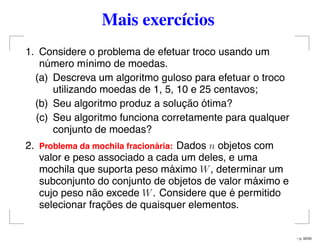 Mais exercícios
1. Considere o problema de efetuar troco usando um
número mínimo de moedas.
(a) Descreva um algoritmo guloso para efetuar o troco
utilizando moedas de 1, 5, 10 e 25 centavos;
(b) Seu algoritmo produz a solução ótima?
(c) Seu algoritmo funciona corretamente para qualquer
conjunto de moedas?
2. Problema da mochila fracion´aria: Dados n objetos com
valor e peso associado a cada um deles, e uma
mochila que suporta peso máximo W, determinar um
subconjunto do conjunto de objetos de valor máximo e
cujo peso não excede W. Considere que é permitido
selecionar frações de quaisquer elementos.
– p. 50/50
 
