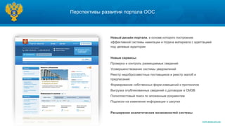 Перспективы развития портала ООС




               Новый дизайн портала, в основе которого построение
               эффективной системы навигации и подача материала с адаптацией
               под целевые аудитории


               Новые сервисы:
               Проверка и контроль размещаемых сведений
               Усовершенствование системы уведомлений
               Реестр недобросовестных поставщиков и реестр жалоб и
               предписаний
               Формирование собственных форм извещений и протоколов
               Выгрузка опубликованных сведений о договорах в СМЭВ
               Полнотекстовый поиск по вложенным документам
               Подписки на изменение информации о закупке


               Расширение аналитических возможностей системы

                                                                      WWW.ROSKAZNA.RU
 