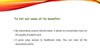 To list out some of its benefits:
• By automating routine clerical tasks, it allows to concentrate more on
the quality of patient care.
• It gives easy access to healthcare data. You can view all the
documents online.
10
 