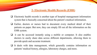 2- Electronic Health Records (EHR)
 Electronic health records is another type of hospital management information
system that is basically concerned about the patient’s medical information.
 Earlier, doctors or nurses had to document every medical detail of their
patients on paper. But now, they can simply fill out all the information on the
EHR system.
 it can be accessed instantly using a mobile or computer. It also enables
doctors to easily share data across different departments, allowing them to
provide quick and accurate treatment.
 It deals with data management, which generally contains information on
patients’ medical history, allergies, laboratory charges, and more.
11
 