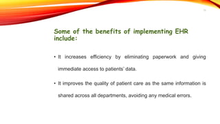 Some of the benefits of implementing EHR
include:
• It increases efficiency by eliminating paperwork and giving
immediate access to patients’ data.
• It improves the quality of patient care as the same information is
shared across all departments, avoiding any medical errors.
12
 