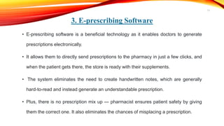 3. E-prescribing Software
• E-prescribing software is a beneficial technology as it enables doctors to generate
prescriptions electronically.
• It allows them to directly send prescriptions to the pharmacy in just a few clicks, and
when the patient gets there, the store is ready with their supplements.
• The system eliminates the need to create handwritten notes, which are generally
hard-to-read and instead generate an understandable prescription.
• Plus, there is no prescription mix up — pharmacist ensures patient safety by giving
them the correct one. It also eliminates the chances of misplacing a prescription.
13
 