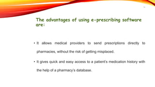 The advantages of using e-prescribing software
are:
• It allows medical providers to send prescriptions directly to
pharmacies, without the risk of getting misplaced.
• It gives quick and easy access to a patient’s medication history with
the help of a pharmacy’s database.
14
 