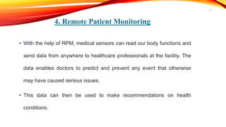 4. Remote Patient Monitoring
• With the help of RPM, medical sensors can read our body functions and
send data from anywhere to healthcare professionals at the facility. The
data enables doctors to predict and prevent any event that otherwise
may have caused serious issues.
• This data can then be used to make recommendations on health
conditions.
15
 