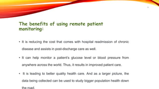 The benefits of using remote patient
monitoring:
• It is reducing the cost that comes with hospital readmission of chronic
disease and assists in post-discharge care as well.
• It can help monitor a patient’s glucose level or blood pressure from
anywhere across the world. Thus, it results in improved patient care.
• It is leading to better quality health care. And as a larger picture, the
data being collected can be used to study bigger population health down
the road.
16
 