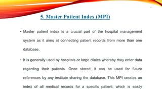 5. Master Patient Index (MPI)
• Master patient index is a crucial part of the hospital management
system as it aims at connecting patient records from more than one
database.
• It is generally used by hospitals or large clinics whereby they enter data
regarding their patients. Once stored, it can be used for future
references by any institute sharing the database. This MPI creates an
index of all medical records for a specific patient, which is easily
17
 