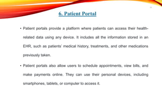 6. Patient Portal
• Patient portals provide a platform where patients can access their health-
related data using any device. It includes all the information stored in an
EHR, such as patients’ medical history, treatments, and other medications
previously taken.
• Patient portals also allow users to schedule appointments, view bills, and
make payments online. They can use their personal devices, including
smartphones, tablets, or computer to access it.
19
 