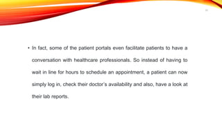 • In fact, some of the patient portals even facilitate patients to have a
conversation with healthcare professionals. So instead of having to
wait in line for hours to schedule an appointment, a patient can now
simply log in, check their doctor’s availability and also, have a look at
their lab reports.
20
 