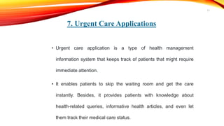 7. Urgent Care Applications
• Urgent care application is a type of health management
information system that keeps track of patients that might require
immediate attention.
• It enables patients to skip the waiting room and get the care
instantly. Besides, it provides patients with knowledge about
health-related queries, informative health articles, and even let
them track their medical care status.
21
 