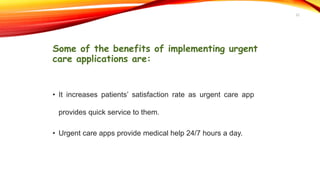 Some of the benefits of implementing urgent
care applications are:
• It increases patients’ satisfaction rate as urgent care app
provides quick service to them.
• Urgent care apps provide medical help 24/7 hours a day.
22
 