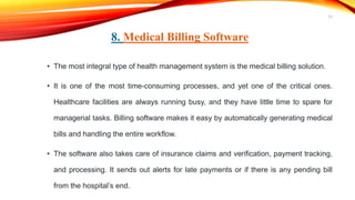 8. Medical Billing Software
• The most integral type of health management system is the medical billing solution.
• It is one of the most time-consuming processes, and yet one of the critical ones.
Healthcare facilities are always running busy, and they have little time to spare for
managerial tasks. Billing software makes it easy by automatically generating medical
bills and handling the entire workflow.
• The software also takes care of insurance claims and verification, payment tracking,
and processing. It sends out alerts for late payments or if there is any pending bill
from the hospital’s end.
23
 