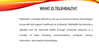 WHAT IS TELEHEALTH?
• Telehealth is broadly defined as the use of communications technologies
to provide and support healthcare at a distance. Telehealth has become a
valuable tool for improved health through combined advances in a
number of areas including communications, computer science,
informatics, and medical technologies.
25
 